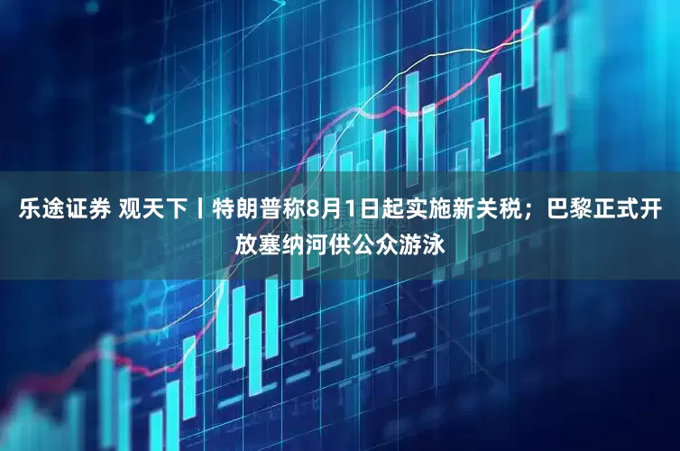 乐途证券 观天下丨特朗普称8月1日起实施新关税；巴黎正式开放塞纳河供公众游泳