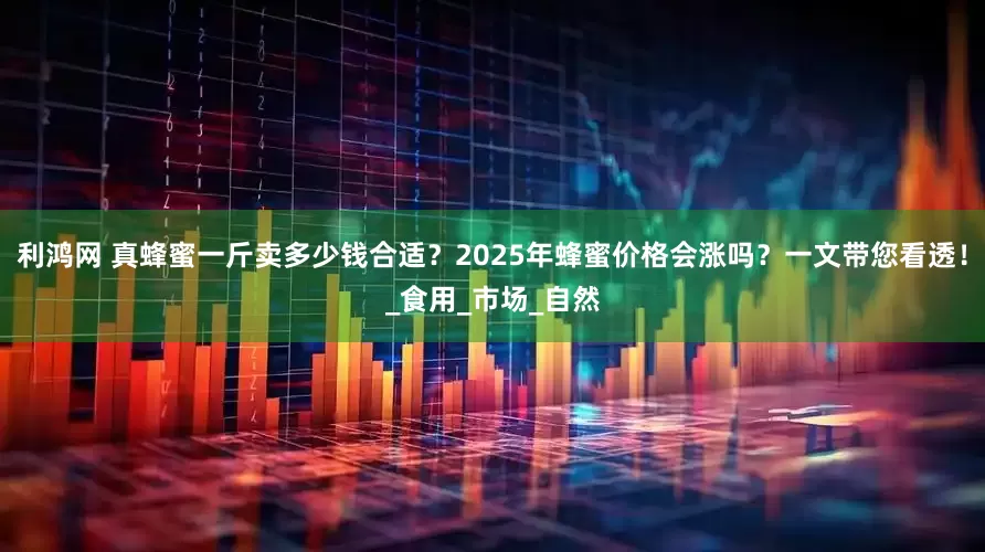 利鸿网 真蜂蜜一斤卖多少钱合适？2025年蜂蜜价格会涨吗？一文带您看透！_食用_市场_自然