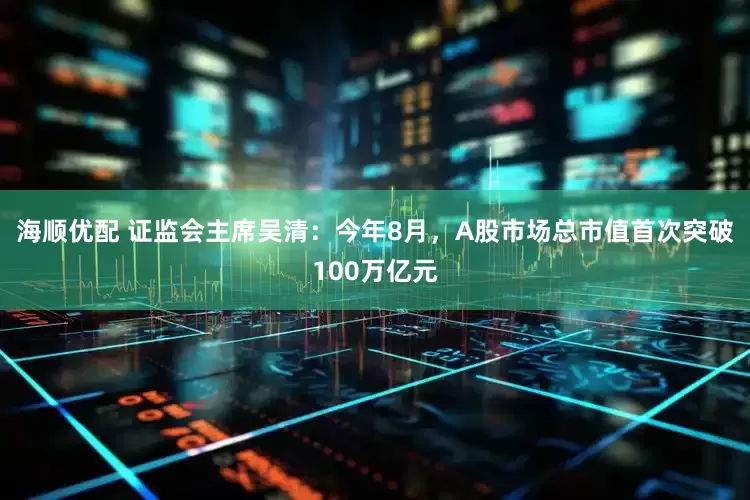海顺优配 证监会主席吴清：今年8月，A股市场总市值首次突破100万亿元