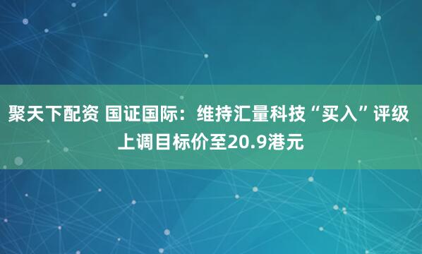聚天下配资 国证国际：维持汇量科技“买入”评级 上调目标价至20.9港元