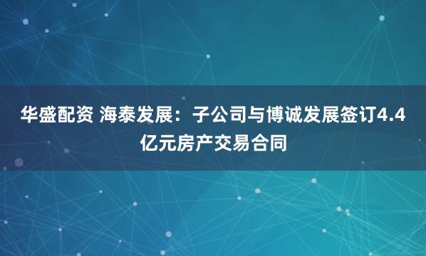 华盛配资 海泰发展：子公司与博诚发展签订4.4亿元房产交易合同