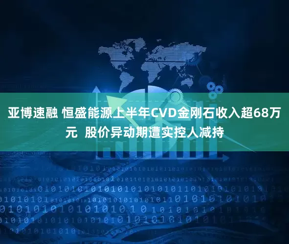 亚博速融 恒盛能源上半年CVD金刚石收入超68万元  股价异动期遭实控人减持
