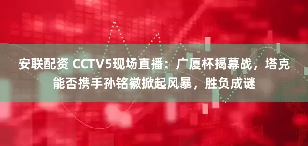 安联配资 CCTV5现场直播：广厦杯揭幕战，塔克能否携手孙铭徽掀起风暴，胜负成谜