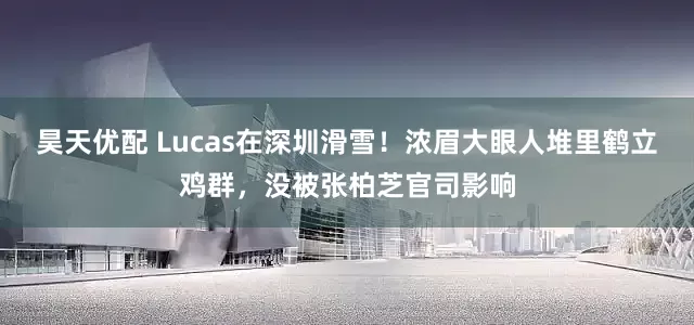昊天优配 Lucas在深圳滑雪！浓眉大眼人堆里鹤立鸡群，没被张柏芝官司影响
