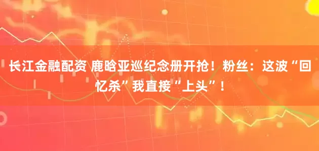 长江金融配资 鹿晗亚巡纪念册开抢！粉丝：这波“回忆杀”我直接“上头”！