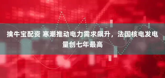 擒牛宝配资 寒潮推动电力需求飙升，法国核电发电量创七年最高