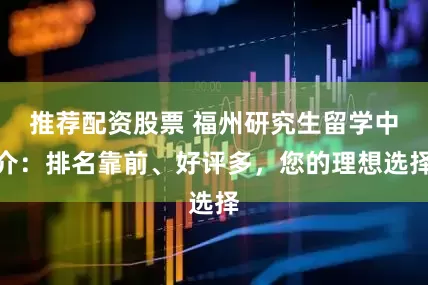 推荐配资股票 福州研究生留学中介：排名靠前、好评多，您的理想选择