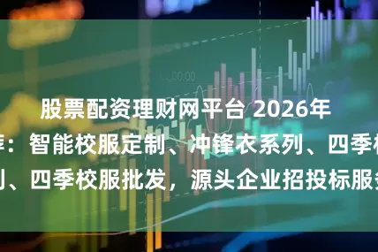 股票配资理财网平台 2026年 校服厂家实力推荐：智能校服定制、冲锋衣系列、四季校服批发，源头企业招投标服务深度解析