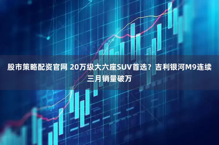 股市策略配资官网 20万级大六座SUV首选？吉利银河M9连续三月销量破万
