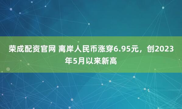 荣成配资官网 离岸人民币涨穿6.95元，创2023年5月以来新高