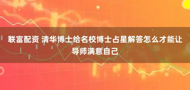 联富配资 清华博士给名校博士占星解答怎么才能让导师满意自己