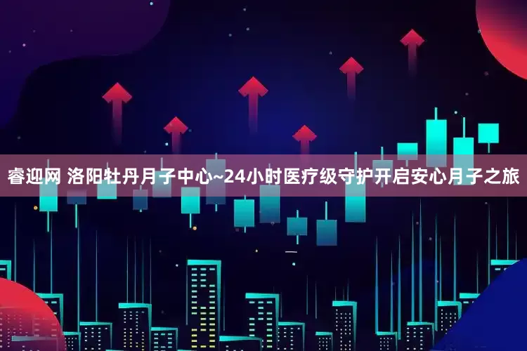 睿迎网 洛阳牡丹月子中心~24小时医疗级守护开启安心月子之旅
