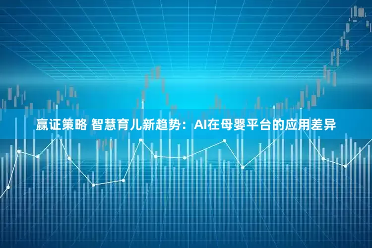 赢证策略 智慧育儿新趋势：AI在母婴平台的应用差异